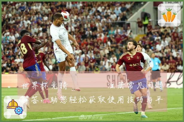 世界杯竞猜იკურ注册常见问题解答，助您轻松获取使用技巧与平台信息