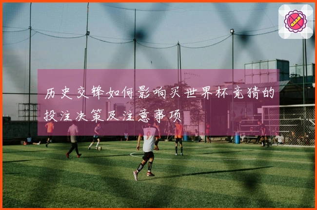 历史交锋如何影响买世界杯竞猜的投注决策及注意事项