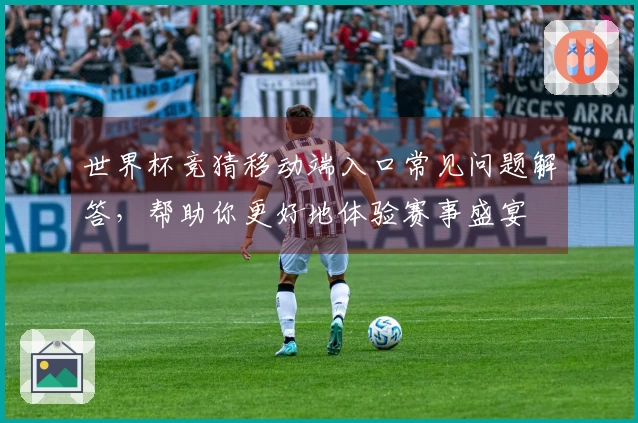 世界杯竞猜移动端入口常见问题解答，帮助你更好地体验赛事盛宴